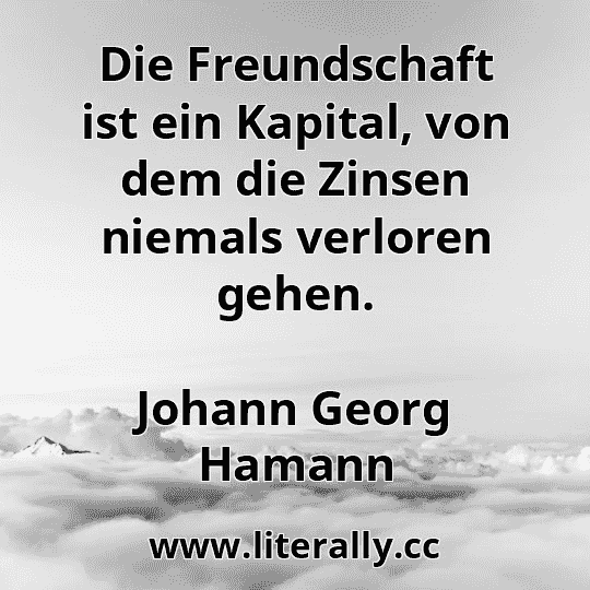 Die Freundschaft ist ein Kapital, von dem die Zinsen niemals verloren gehen.
Johann Georg Hamann
