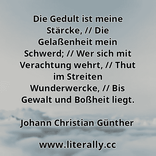 Die Gedult ist meine Stärcke, // Die Gelaßenheit mein Schwerd; // Wer sich mit Verachtung wehrt, // Thut im Streiten Wunderwercke, // Bis Gewalt und Boßheit liegt.
Johann Christian Günther
