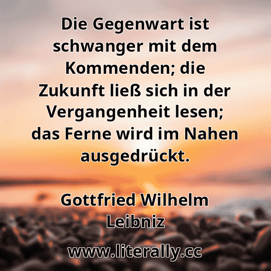 Die Gegenwart ist schwanger mit dem Kommenden; die Zukunft ließ sich in der Vergangenheit lesen; das Ferne wird im Nahen ausgedrückt.
Gottfried Wilhelm Leibniz
