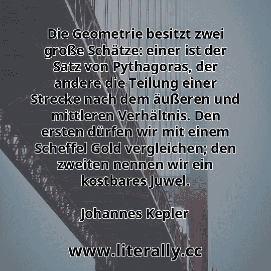 Die Geometrie besitzt zwei große Schätze: einer ist der Satz von Pythagoras, der andere die Teilung einer Strecke nach dem äußeren und mittleren Verhältnis. Den ersten dürfen wir mit einem Scheffel Gold vergleichen; den zweiten nennen wir ein kostbares Juwel.
Johannes Kepler
