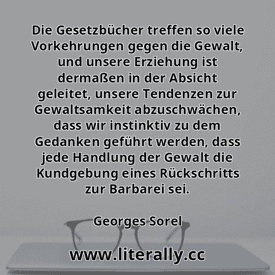 Die Gesetzbücher treffen so viele Vorkehrungen gegen die Gewalt, und unsere Erziehung ist dermaßen in der Absicht geleitet, unsere Tendenzen zur Gewaltsamkeit abzuschwächen, dass wir instinktiv zu dem Gedanken geführt werden, dass jede Handlung der Gewalt die Kundgebung eines Rückschritts zur Barbarei sei.
Georges Sorel
