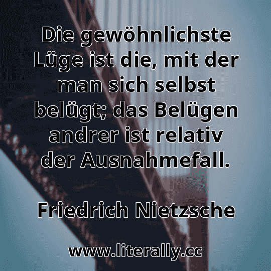 Die gewöhnlichste Lüge ist die, mit der man sich selbst belügt; das Belügen andrer ist relativ der Ausnahmefall.
Friedrich Nietzsche
Die gewöhnlichste Lüge ist die, mit der man sich selbst belügt; das Belügen andrer ist relativ der Ausnahmefall.
Friedrich Nietzsche