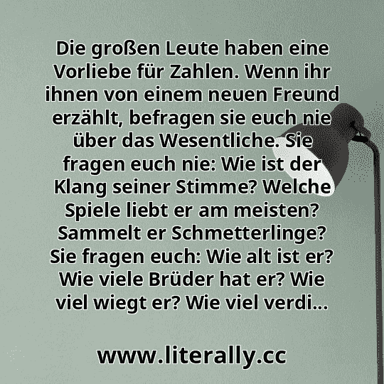 Die großen Leute haben eine Vorliebe für Zahlen. Wenn ihr ihnen von einem neuen Freund erzählt, befragen sie euch nie über das Wesentliche. Sie fragen euch nie: Wie ist der Klang seiner Stimme? Welche Spiele liebt er am meisten? Sammelt er Schmetterlinge? Sie fragen euch: Wie alt ist er? Wie viele Brüder hat er? Wie viel wiegt er? Wie viel verdi...