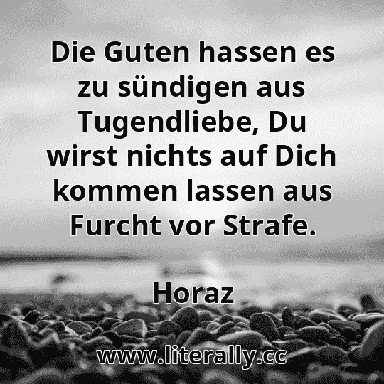 Die Guten hassen es zu sündigen aus Tugendliebe, Du wirst nichts auf Dich kommen lassen aus Furcht vor Strafe.
Horaz
