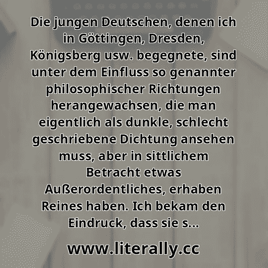 Die jungen Deutschen, denen ich in Göttingen, Dresden, Königsberg usw. begegnete, sind unter dem Einfluss so genannter philosophischer Richtungen herangewachsen, die man eigentlich als dunkle, schlecht geschriebene Dichtung ansehen muss, aber in sittlichem Betracht etwas Außerordentliches, erhaben Reines haben. Ich bekam den Eindruck, dass sie s...