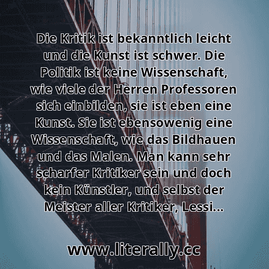 Die Kritik ist bekanntlich leicht und die Kunst ist schwer. Die Politik ist keine Wissenschaft, wie viele der Herren Professoren sich einbilden, sie ist eben eine Kunst. Sie ist ebensowenig eine Wissenschaft, wie das Bildhauen und das Malen. Man kann sehr scharfer Kritiker sein und doch kein Künstler, und selbst der Meister aller Kritiker, Lessi...