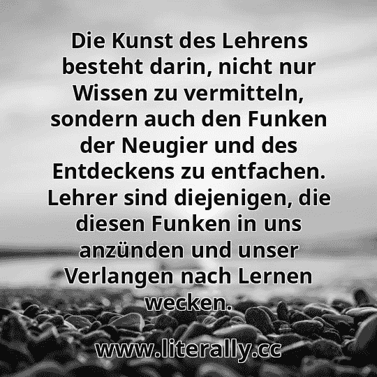 Die Kunst des Lehrens besteht darin, nicht nur Wissen zu vermitteln, sondern auch den Funken der Neugier und des Entdeckens zu entfachen. Lehrer sind diejenigen, die diesen Funken in uns anzünden und unser Verlangen nach Lernen wecken.
