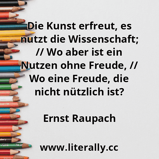 Die Kunst erfreut, es nutzt die Wissenschaft; // Wo aber ist ein Nutzen ohne Freude, // Wo eine Freude, die nicht nützlich ist?
Ernst Raupach
