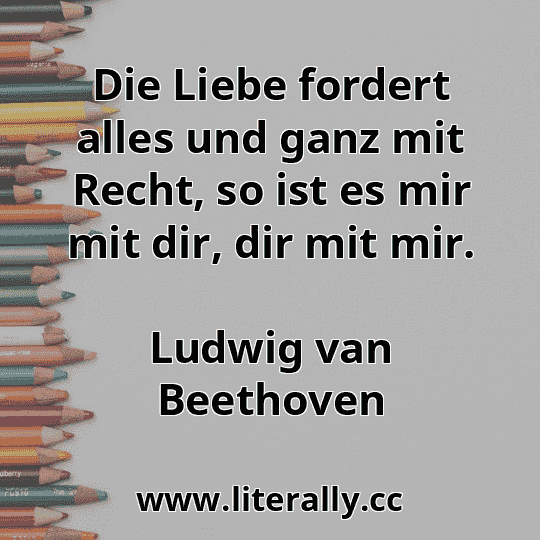 Die Liebe fordert alles und ganz mit Recht, so ist es mir mit dir, dir mit mir.
Ludwig van Beethoven
 Die Liebe fordert alles und ganz mit Recht, so ist es mir mit dir, dir mit mir.
Ludwig van Beethoven