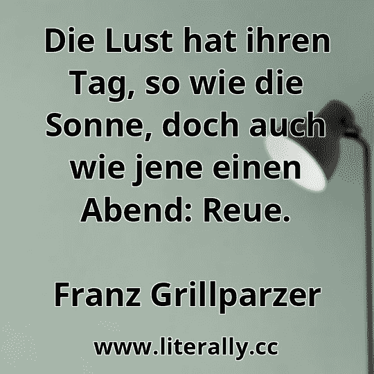 Die Lust hat ihren Tag, so wie die Sonne, doch auch wie jene einen Abend: Reue.
Franz Grillparzer

