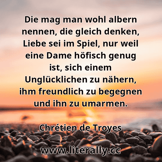 Die mag man wohl albern nennen, die gleich denken, Liebe sei im Spiel, nur weil eine Dame höfisch genug ist, sich einem Unglücklichen zu nähern, ihm freundlich zu begegnen und ihn zu umarmen.
Chrétien de Troyes
