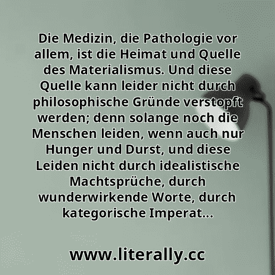 Die Medizin, die Pathologie vor allem, ist die Heimat und Quelle des Materialismus. Und diese Quelle kann leider nicht durch philosophische Gründe verstopft werden; denn solange noch die Menschen leiden, wenn auch nur Hunger und Durst, und diese Leiden nicht durch idealistische Machtsprüche, durch wunderwirkende Worte, durch kategorische Imperat... Die Medizin, die Pathologie vor allem, ist die Heimat und Quelle des Materialismus. Und diese Quelle kann leider nicht durch philosophische Gründe verstopft werden; denn solange noch die Menschen leiden, wenn auch nur Hunger und Durst, und diese Leiden nicht durch idealistische Machtsprüche, durch wunderwirkende Worte, durch kategorische Imperat...