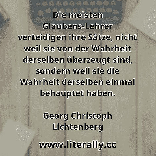 Die meisten Glaubens-Lehrer verteidigen ihre Sätze, nicht weil sie von der Wahrheit derselben überzeugt sind, sondern weil sie die Wahrheit derselben einmal behauptet haben.
Georg Christoph Lichtenberg
Die meisten Glaubens-Lehrer verteidigen ihre Sätze, nicht weil sie von der Wahrheit derselben überzeugt sind, sondern weil sie die Wahrheit derselben einmal behauptet haben.
Georg Christoph Lichtenberg
