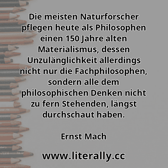 Die meisten Naturforscher pflegen heute als Philosophen einen 150 Jahre alten Materialismus, dessen Unzulänglichkeit allerdings nicht nur die Fachphilosophen, sondern alle dem philosophischen Denken nicht zu fern Stehenden, längst durchschaut haben.
Ernst Mach
