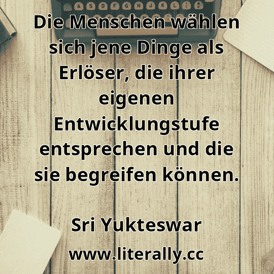 Die Menschen wählen sich jene Dinge als Erlöser, die ihrer eigenen Entwicklungstufe entsprechen und die sie begreifen können.
Sri Yukteswar
Die Menschen wählen sich jene Dinge als Erlöser, die ihrer eigenen Entwicklungstufe entsprechen und die sie begreifen können.
Sri Yukteswar