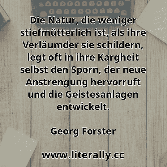Die Natur, die weniger stiefmütterlich ist, als ihre Verläumder sie schildern, legt oft in ihre Kargheit selbst den Sporn, der neue Anstrengung hervorruft und die Geistesanlagen entwickelt.
Georg Forster

