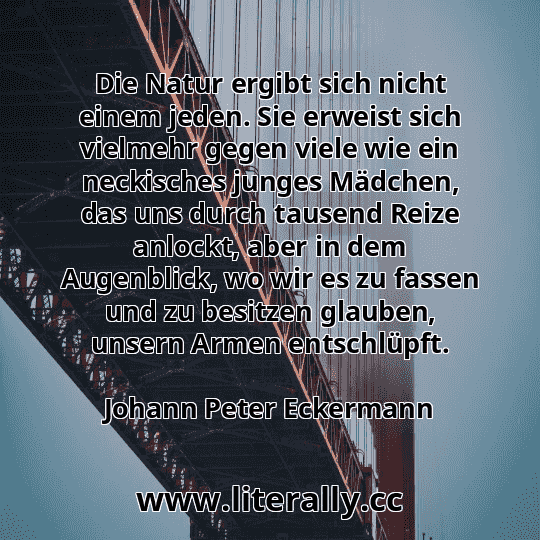 Die Natur ergibt sich nicht einem jeden. Sie erweist sich vielmehr gegen viele wie ein neckisches junges Mädchen, das uns durch tausend Reize anlockt, aber in dem Augenblick, wo wir es zu fassen und zu besitzen glauben, unsern Armen entschlüpft.
Johann Peter Eckermann
