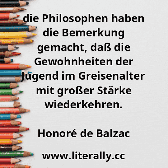 die Philosophen haben die Bemerkung gemacht, daß die Gewohnheiten der Jugend im Greisenalter mit großer Stärke wiederkehren.
Honoré de Balzac
