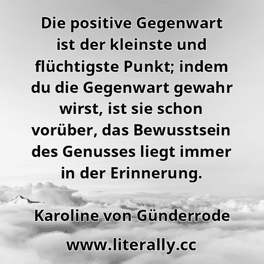 Die positive Gegenwart ist der kleinste und flüchtigste Punkt; indem du die Gegenwart gewahr wirst, ist sie schon vorüber, das Bewusstsein des Genusses liegt immer in der Erinnerung.
Karoline von Günderrode
