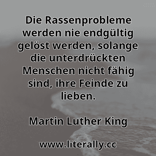 Die Rassenprobleme werden nie endgültig gelöst werden, solange die unterdrückten Menschen nicht fähig sind, ihre Feinde zu lieben.
Martin Luther King
