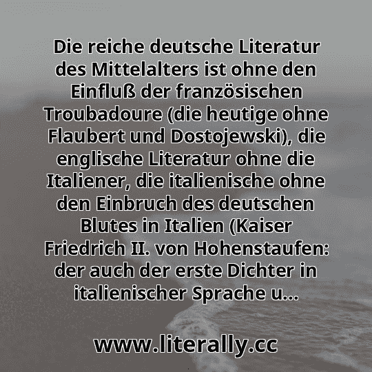 Die reiche deutsche Literatur des Mittelalters ist ohne den Einfluß der französischen Troubadoure (die heutige ohne Flaubert und Dostojewski), die englische Literatur ohne die Italiener, die italienische ohne den Einbruch des deutschen Blutes in Italien (Kaiser Friedrich II. von Hohenstaufen: der auch der erste Dichter in italienischer Sprache u...