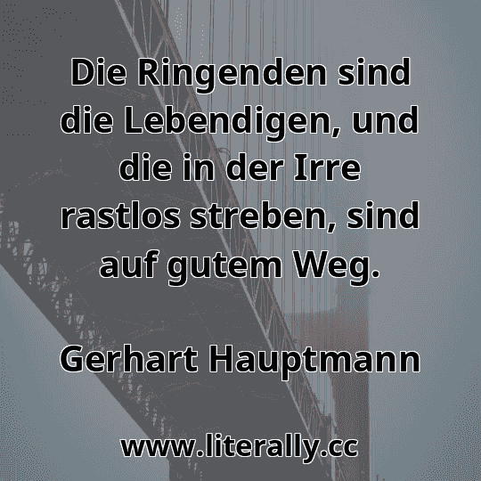 Die Ringenden sind die Lebendigen, und die in der Irre rastlos streben, sind auf gutem Weg.
Gerhart Hauptmann
