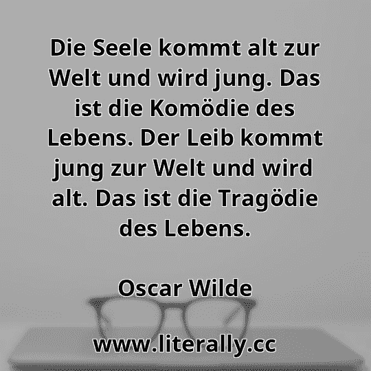 Die Seele kommt alt zur Welt und wird jung. Das ist die Komödie des Lebens. Der Leib kommt jung zur Welt und wird alt. Das ist die Tragödie des Lebens.
Oscar Wilde
