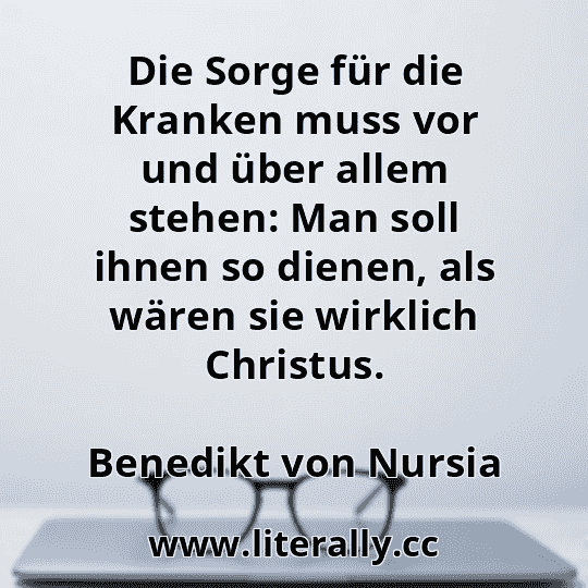 Die Sorge für die Kranken muss vor und über allem stehen: Man soll ihnen so dienen, als wären sie wirklich Christus.
Benedikt von Nursia
