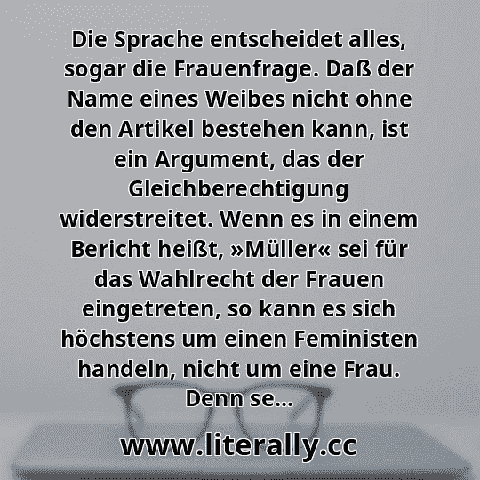 Die Sprache entscheidet alles, sogar die Frauenfrage. Daß der Name eines Weibes nicht ohne den Artikel bestehen kann, ist ein Argument, das der Gleichberechtigung widerstreitet. Wenn es in einem Bericht heißt, »Müller« sei für das Wahlrecht der Frauen eingetreten, so kann es sich höchstens um einen Feministen handeln, nicht um eine Frau. Denn se... Die Sprache entscheidet alles, sogar die Frauenfrage. Daß der Name eines Weibes nicht ohne den Artikel bestehen kann, ist ein Argument, das der Gleichberechtigung widerstreitet. Wenn es in einem Bericht heißt, »Müller« sei für das Wahlrecht der Frauen eingetreten, so kann es sich höchstens um einen Feministen handeln, nicht um eine Frau. Denn se...