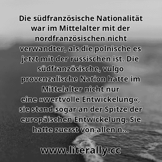 Die südfranzösische Nationalität war im Mittelalter mit der nordfranzösischen nicht verwandter, als die polnische es jetzt mit der russischen ist. Die südfranzösische, vulgo provenzalische Nation hatte im Mittelalter nicht nur eine »wertvolle Entwickelung«, sie stand sogar an der Spitze der europäischen Entwickelung. Sie hatte zuerst von allen n... Die südfranzösische Nationalität war im Mittelalter mit der nordfranzösischen nicht verwandter, als die polnische es jetzt mit der russischen ist. Die südfranzösische, vulgo provenzalische Nation hatte im Mittelalter nicht nur eine »wertvolle Entwickelung«, sie stand sogar an der Spitze der europäischen Entwickelung. Sie hatte zuerst von allen n...