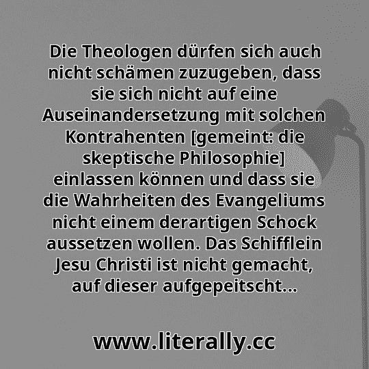 Die Theologen dürfen sich auch nicht schämen zuzugeben, dass sie sich nicht auf eine Auseinandersetzung mit solchen Kontrahenten [gemeint: die skeptische Philosophie] einlassen können und dass sie die Wahrheiten des Evangeliums nicht einem derartigen Schock aussetzen wollen. Das Schifflein Jesu Christi ist nicht gemacht, auf dieser aufgepeitscht...