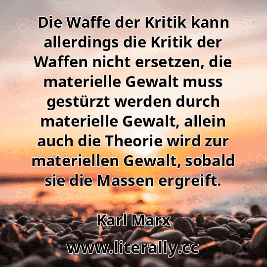 Die Waffe der Kritik kann allerdings die Kritik der Waffen nicht ersetzen, die materielle Gewalt muss gestürzt werden durch materielle Gewalt, allein auch die Theorie wird zur materiellen Gewalt, sobald sie die Massen ergreift.
Karl Marx
