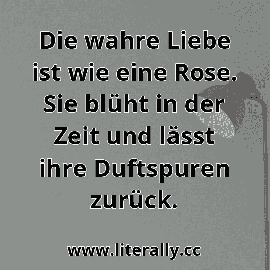 Die wahre Liebe ist wie eine Rose. Sie blüht in der Zeit und lässt ihre Duftspuren zurück.
