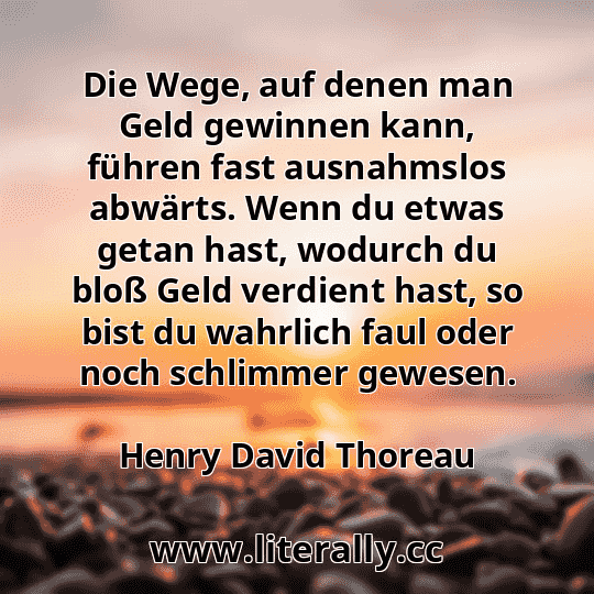 Die Wege, auf denen man Geld gewinnen kann, führen fast ausnahmslos abwärts. Wenn du etwas getan hast, wodurch du bloß Geld verdient hast, so bist du wahrlich faul oder noch schlimmer gewesen.
Henry David Thoreau
