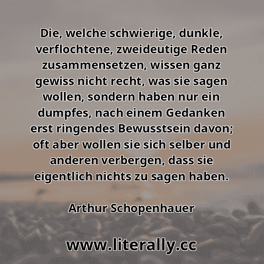 Die, welche schwierige, dunkle, verflochtene, zweideutige Reden zusammensetzen, wissen ganz gewiss nicht recht, was sie sagen wollen, sondern haben nur ein dumpfes, nach einem Gedanken erst ringendes Bewusstsein davon; oft aber wollen sie sich selber und anderen verbergen, dass sie eigentlich nichts zu sagen haben.
Arthur Schopenhauer
