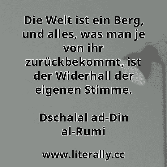 Die Welt ist ein Berg, und alles, was man je von ihr zurückbekommt, ist der Widerhall der eigenen Stimme.
Dschalal ad-Din al-Rumi
Die Welt ist ein Berg, und alles, was man je von ihr zurückbekommt, ist der Widerhall der eigenen Stimme.
Dschalal ad-Din al-Rumi