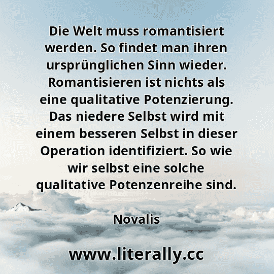Die Welt muss romantisiert werden. So findet man ihren ursprünglichen Sinn wieder. Romantisieren ist nichts als eine qualitative Potenzierung. Das niedere Selbst wird mit einem besseren Selbst in dieser Operation identifiziert. So wie wir selbst eine solche qualitative Potenzenreihe sind.
Novalis

