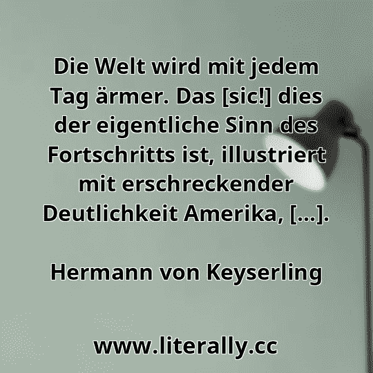 Die Welt wird mit jedem Tag ärmer. Das [sic!] dies der eigentliche Sinn des Fortschritts ist, illustriert mit erschreckender Deutlichkeit Amerika, [...].
Hermann von Keyserling
