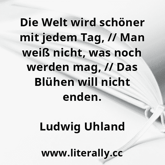 Die Welt wird schöner mit jedem Tag, // Man weiß nicht, was noch werden mag, // Das Blühen will nicht enden.
Ludwig Uhland
 Die Welt wird schöner mit jedem Tag, // Man weiß nicht, was noch werden mag, // Das Blühen will nicht enden.
Ludwig Uhland