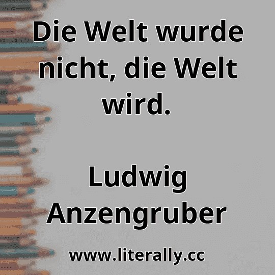 Die Welt wurde nicht, die Welt wird.
Ludwig Anzengruber
