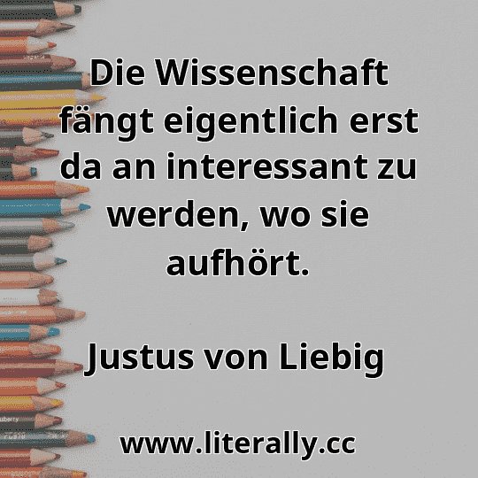 Die Wissenschaft fängt eigentlich erst da an interessant zu werden, wo sie aufhört.
Justus von Liebig
Die Wissenschaft fängt eigentlich erst da an interessant zu werden, wo sie aufhört.
Justus von Liebig