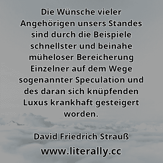 Die Wünsche vieler Angehörigen unsers Standes sind durch die Beispiele schnellster und beinahe müheloser Bereicherung Einzelner auf dem Wege sogenannter Speculation und des daran sich knüpfenden Luxus krankhaft gesteigert worden.
David Friedrich Strauß
