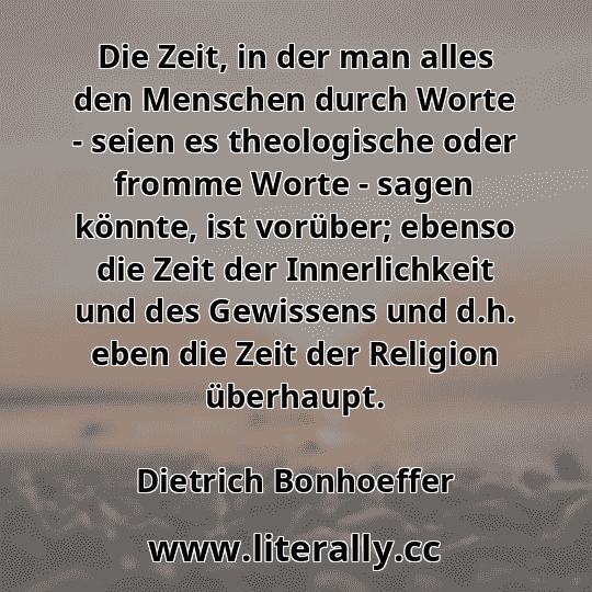 Die Zeit, in der man alles den Menschen durch Worte - seien es theologische oder fromme Worte - sagen könnte, ist vorüber; ebenso die Zeit der Innerlichkeit und des Gewissens und d.h. eben die Zeit der Religion überhaupt.
Dietrich Bonhoeffer
