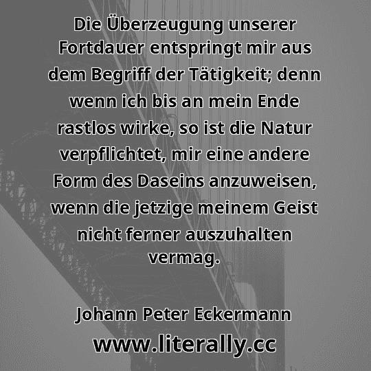 Die Überzeugung unserer Fortdauer entspringt mir aus dem Begriff der Tätigkeit; denn wenn ich bis an mein Ende rastlos wirke, so ist die Natur verpflichtet, mir eine andere Form des Daseins anzuweisen, wenn die jetzige meinem Geist nicht ferner auszuhalten vermag.
Johann Peter Eckermann
