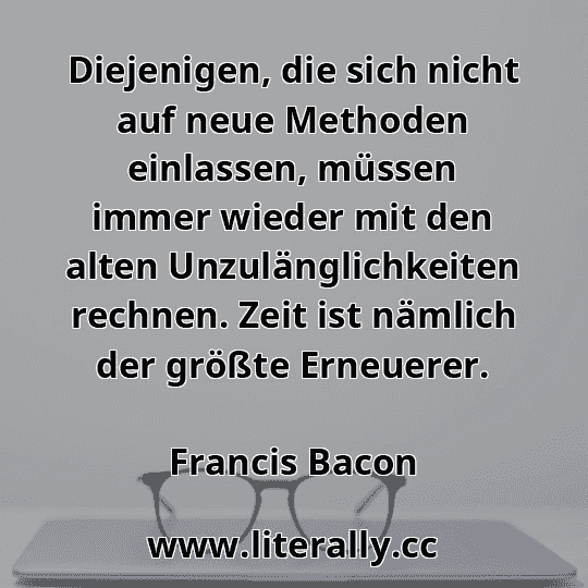Diejenigen, die sich nicht auf neue Methoden einlassen, müssen immer wieder mit den alten Unzulänglichkeiten rechnen. Zeit ist nämlich der größte Erneuerer.
Francis Bacon
