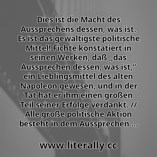 Dies ist die Macht des Aussprechens dessen, was ist. Es ist das gewaltigste politische Mittel! Fichte konstatiert in seinen Werken, daß „das Aussprechen dessen, was ist,” ein Lieblingsmittel des alten Napoleon gewesen, und in der Tat hat er ihm einen großen Teil seiner Erfolge verdankt. // Alle große politische Aktion besteht in dem Aussprechen ...