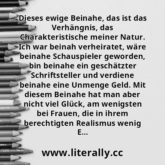 Dieses ewige Beinahe, das ist das Verhängnis, das Charakteristische meiner Natur. Ich war beinah verheiratet, wäre beinahe Schauspieler geworden, bin beinahe ein geschätzter Schriftsteller und verdiene beinahe eine Unmenge Geld. Mit diesem Beinahe hat man aber nicht viel Glück, am wenigsten bei Frauen, die in ihrem berechtigten Realismus wenig E...