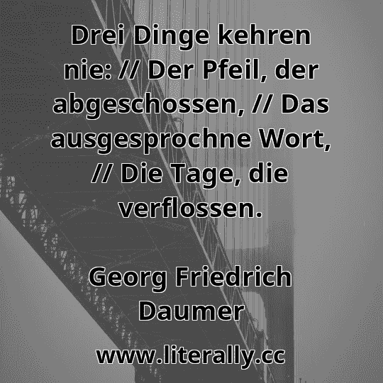 Drei Dinge kehren nie: // Der Pfeil, der abgeschossen, // Das ausgesprochne Wort, // Die Tage, die verflossen.
Georg Friedrich Daumer
