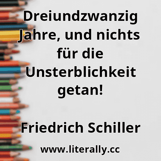 Dreiundzwanzig Jahre, und nichts für die Unsterblichkeit getan!
Friedrich Schiller
