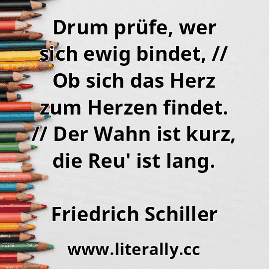 Drum prüfe, wer sich ewig bindet, // Ob sich das Herz zum Herzen findet. // Der Wahn ist kurz, die Reu' ist lang.
Friedrich Schiller
